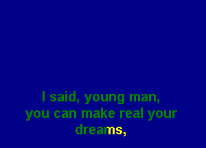 I said, young man,
you can make real your
dreams,