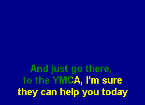 And just go there,
to the YMCA, I'm sure
they can help you today