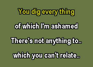 You dig every thing

of which I'm ashamed

There's not anything to..

which you can't relate..