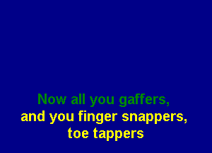 Now all you gaffers,
and you finger snappers,
toe tappers