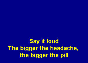 Say it loud
The bigger the headache,
the bigger the pill