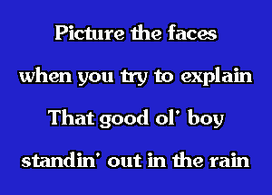 Picture the faces
when you try to explain
That good of boy

standin' out in the rain