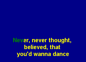 Never, never thought,
believed, that
you'd wanna dance