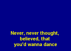 Never, never thought,
believed, that
you'd wanna dance