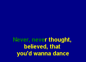 Never, never thought,
believed, that
you'd wanna dance