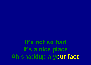 It's not so bad
It's a nice place
Ah shaddup a your face