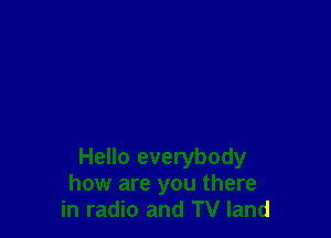 Hello everybody
how are you there
in radio and TV land