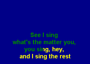 See I sing
what's the matter you,
you sing, hey,
and I sing the rest