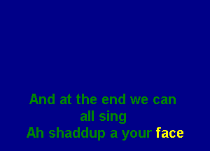 And at the end we can

all sing
Ah shaddup a your face