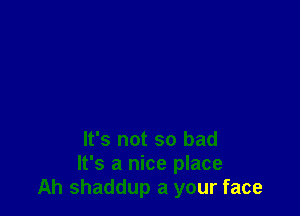 It's not so bad
It's a nice place
Ah shaddup a your face