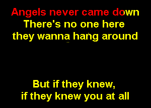 Angels never came down
There's no one here
they wanna hang around

But if they knew,
if they knew you at all