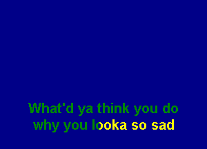 What'd ya think you do
why you looka so sad