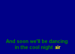 And soon we'll be dancing
in the cool night air