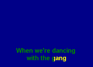 When we're dancing
with the gang