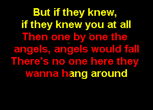 But if they knew,
if they knew you at all
Then one by one the
angels, angels would fall
There's no one here they
wanna hang around