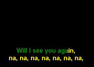 Will I see you again,
na, na, na, na, na, na, na,