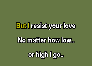 But I resist your love

No matter how low..

or high I go..