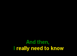 And then,
I really need to know