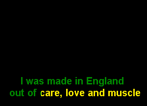 I was made in England
out of care, love and muscle