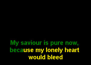 My saviour is pure now,
because my lonely heart
would bleed