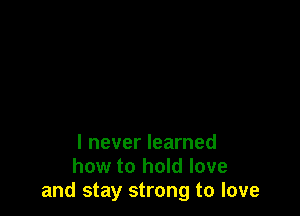 I never learned
how to hold love
and stay strong to love