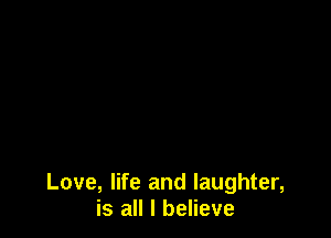 Love, life and laughter,
is all I believe