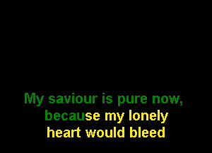 My saviour is pure now,
because my lonely
heart would bleed