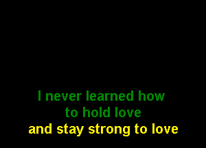 I never learned how
to hold love
and stay strong to love