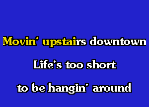 Movin' upstairs downtown
Life's too short

to be hangin' around