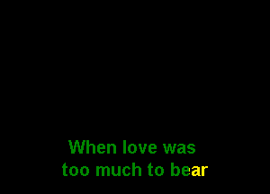 When love was
too much to bear