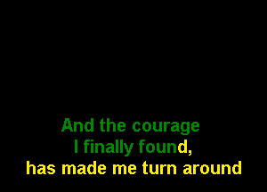 And the courage
I finally found,
has made me turn around