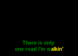 There is only
one road I'm walkin'