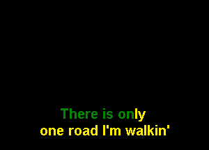 There is only
one road I'm walkin'