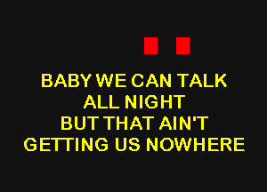 BABY WE CAN TALK

ALL NIGHT
BUT THAT AIN'T
GETTING US NOWHERE