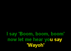 I say 'Boom, boom, boom'

now let me hear you say
'Wayoh'