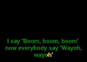 I say 'Boom, boom, boom'
now everybody say 'Wayoh,
wayoh'