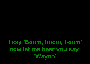 I say 'Boom, boom, boom'
now let me hear you say
'Wayoh'