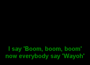 I say 'Boom, boom, boom'
now everybody say 'Wayoh'