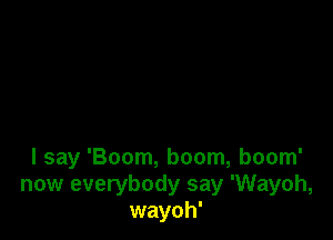 I say 'Boom, boom, boom'
now everybody say 'Wayoh,
wayoh'