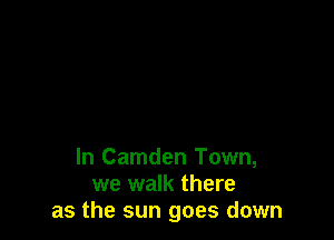 In Camden Town,
we walk there
as the sun goes down