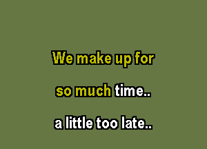 We make up for

so much time..

a little too late..
