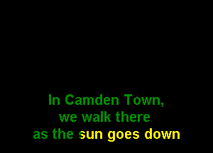 In Camden Town,
we walk there
as the sun goes down