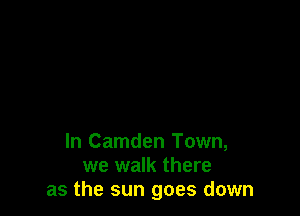 In Camden Town,
we walk there
as the sun goes down