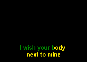 I wish your body
next to mine