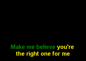 Make me believe you're
the right one for me