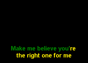 Make me believe you're
the right one for me