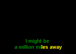 I might be
a million miles away