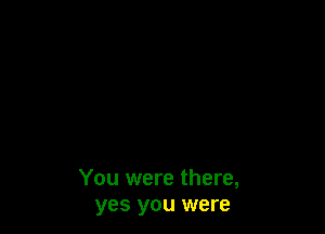 You were there,
yes you were