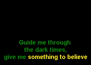 Guide me through
the dark times,
give me something to believe