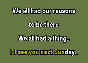 We all had our reasons
to be there

We all had a thing..

I'll see you next Sunday..